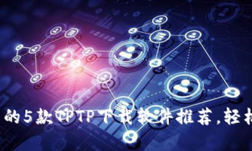 2023年最热门的5款TPTP下载软件推荐,轻松提升下载效率